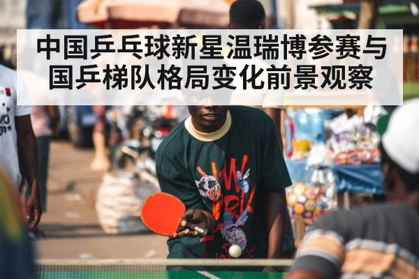 中国乒乓球新星温瑞博参赛与国乒梯队格局变化前景观察 - kaiyun