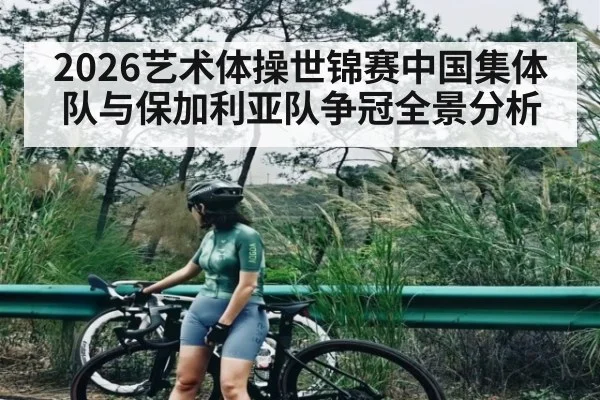 2026艺术体操世锦赛中国集体队与保加利亚队争冠全景分析 - kaiyun