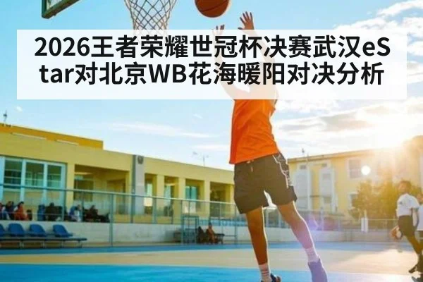 2026王者荣耀世冠杯决赛武汉eStar对北京WB花海暖阳对决分析 - kaiyun