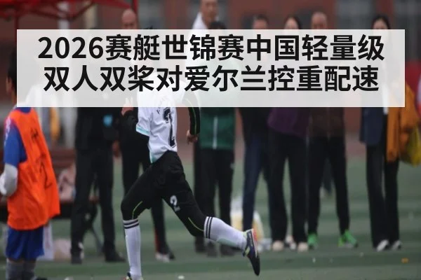 2026赛艇世锦赛中国轻量级双人双桨对爱尔兰控重配速 - kaiyun